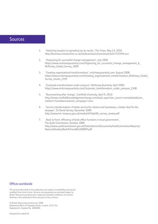 Sources

                                    1.     ‘Switching taxation to spending has its merits’, The Times, May 14, 2010
                                           http://business.timesonline.co.uk/tol/business/columnists/article7125944.ece

                                    2.     ‘Organizing for successful change management’, July 2006
                                           https://www.mckinseyquarterly.com/Organizing_for_successful_change_management_A_
                                           McKinsey_Global_Survey_1809

                                    3.     ‘Creating organizational transformations’, mckinseyquarterly.com, August 2008
                                           https://www.mckinseyquarterly.com/Creating_organizational_transformations_McKinsey_Global_
                                           Survey_results_2195

                                    4.     ‘Corporate transformation under pressure’, McKinsey Quarterly, April 2009
                                           https://www.mckinseyquarterly.com/Corporate_transformation_under_pressure_2308

                                    5.     ‘Reconnecting after change’, Cranfield University, April 9, 2010
                                           http://www.cranfieldknowledgeinterchange.com/topic.aspx?utm_source=somwebsite&utm_
                                           medium=homebanner&utm_campaign=coins

                                    6.      ‘Service transformation: A better service for citizens and businesses, a better deal for the
                                           taxpayer’, Sir David Varney, December 2006
                                           http://www.hm-treasury.gov.uk/media/4/F/pbr06_varney_review.pdf

                                    7.     ‘Back to front: efficiency of back office functions in local government’,
                                           The Audit Commission, October 2008
                                           http://www.auditcommission.gov.uk/SiteCollectionDocuments/AuditCommissionReports/
                                           NationalStudies/BackToFront8Oct08REP.pdf




Offices worldwide
The services described in this publication are subject to availability and may be
modified from time to time. Services and equipment are provided subject to
British Telecommunications plc’s respective standard conditions of contract.
Nothing in this publication forms any part of any contract.

© British Telecommunications plc 2008
Registered office: 81 Newgate Street, London. EC1A 7AJ
Registered in England No. 1800000.

Designed by asabell ltd
 
