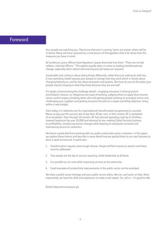 Crisis or Catalyst?




Foreword
           Your people are watching you. They know that pain is coming. Some are scared, others will be
           in denial. Many will have conjured up a vivid picture of Armageddon that is far worse than the
           measures you have in mind.

           At Sandhurst, junior officers have Napoleon’s quote drummed into them: “There are no bad
           soldiers, only bad officers.” This applies equally when it comes to leading transformational
           change, especially when radical restructuring and job losses are required.

           Sustainable cost cutting is about doing things differently, rather than just making do with less.
           A new operating model requires your people to change how they work which is mainly about
           changing behaviours, and far less about processes and systems. But how do you do this when your
           people may be clinging to what they know because they are worried?

           It’s tough communicating the challenge ahead – engaging everyone in driving tactical
           prioritisation choices, co-designing new ways of working, judging where to apply blunt trauma
           versus careful surgery, breaking down silos and getting people working on processes end to end,
           challenging your suppliers and getting everyone focused on a single overriding objective: living
           within a new budget.

           Even today, it is relatively rare for organisational-transformation programmes to succeed.
           Many surveys put the success rate at less than 40 per cent. In this context, BT is somewhat
           of an exception. Over the past 18 months, BT has reduced operating costs by £1.8 billion,
           lowered headcount by over 20,000 and restored its loss-making Global Services business
           to profitability, introducing seismic changes while keeping its employees on board and
           maintaining service to customers.

           We learnt a great deal from working with our public and private sector customers. In this paper,
           we explore these lessons and describe in some detail how we applied them to our own business to
           drive a rapid turnaround. In particular:

           1. Transformation requires some tough choices. People will find reasons to avoid it and these
              must be addressed

           2. That people are the key to success requiring visible leadership at all levels

           3. It is possible to cut costs while improving services at the same time

           4. Good examples of productivity improvements in the public sector can be emulated.

           We share a public sector heritage and your public service ethos. We can, and want, to help. More
           importantly, we have the skills and experience to make a real impact. So, call us – it’s good to talk.


           British Telecommunications plc




                                            3.
 