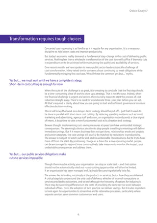 Crisis or Catalyst?




Transformation requires tough choices
                            Concerted cost-squeezing is as familiar as it is regular for any organisation. It is a necessary
                            discipline to hold down costs and improve productivity.
                            But today’s economic reality demands a fundamental step-change in the cost of delivering public
                            services. Nothing less than a wholesale transformation of the cost base will suffice if dramatic cuts
                            in expenditure are to be achieved while maintaining the quality and availability of services.
                            Over recent months we have spoken to many public sector leaders about the challenge of
                            cost transformation. Many raised similar concerns about continuing to meet obligations while
                            fundamentally reshaping the cost base. We call these the common ‘yes but...’ myths.

Yes but... we must wait until we have a complete strategy.
Short-term cost cutting is enough for now
                            When the scale of the challenge is so great, it is tempting to conclude that the first step should
                            be a time-consuming piece of work to draw up a strategy. That is not the case. Indeed, when
                            the financial challenge is urgent and severe, there is every reason to start the process of cost
                            reduction straight away. There’s no need for an elaborate three-year plan before you can act.
                            All that’s required is clarity about how you are going to start and sufficient governance to ensure
                            effective decision-making.
                            This is not to say that work on a longer-term strategy should be put off – just that it needs to
                            be done in parallel with short-term cost cutting. By reducing spending on items such as travel,
                            marketing and advertising, agency staff and so on, an organisation not only sends a clear signal
                            of intent, it buys time to take a more fundamental look at its direction and strategy.
                            Beware though: implementing cost-saving measures at speed can have unintended strategic
                            consequences. The seemingly obvious decision to stop people travelling to meetings will deliver
                            immediate savings. But if it means business does not get done, relationships erode and projects
                            and careers stagnate, the cost savings will quickly be matched by reductions in productivity.
                            The answer is not just to watch out for and address undesirable consequences, but to try to head
                            them off from the start. By positioning change as a driver for a new operating model, people
                            can be encouraged to respond more constructively, take measures to monitor the impact, spot
                            undesirable consequences and address them.

Yes but... our public service obligations make
cuts to services impossible
                            Though there may be activity your organisation can stop or scale back – and that option
                            should not be automatically ruled out – cost-cutting opportunities will often be limited.
                            If an organisation has been managed well, it should be carrying relatively little fat.
                            The answer lies in looking not simply at the products or services, but at how they are delivered.
                            A critical step is to understand the unit cost of delivery, whether of internal transactions or
                            services provided to customers, and to work through the hierarchy of options for reducing it.
                            There may be surprising differences in the costs of providing the same service even between
                            individual offices. Here, the adoption of best practice can deliver savings. But it is also important
                            to look again for opportunities to streamline and to rationalise processes, particularly where
                            separate services serve common customers or end users.




                                                             4.
 