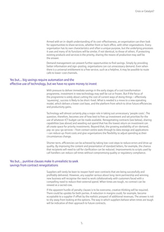 Crisis or Catalyst?




                             Armed with an in-depth understanding of its cost-effectiveness, an organisation can then look
                             for opportunities to share services, whether front or back office, with other organisations. Every
                             organisation has its own characteristics and often a unique purpose, but the underlying processes
                             it uses and many of its functions will be similar, if not identical, to those of others. If protecting
                             existing products and services is the priority, sharing the means of production may well be
                             the answer.
                             Demand management can present further opportunities to find savings. Simply by providing
                             better information and sign-posting, organisations can cut unnecessary demand. Even when
                             there is a universal entitlement to a free service, such as a helpline, it may be possible to route
                             calls to lower-cost channels.

Yes but... big savings require automation and the
effective use of technology, but we have no spare money to invest
                             With pressure to deliver immediate savings in the early stages of a cost transformation
                             programme, investment in new technology may well be cut or frozen. But if the focus of
                             the programme is solely about cutting the cost of current ways of doing things – effectively
                             ‘squeezing’, success is likely to be short-lived. What is needed is a move to a new operating
                             model, which delivers a lower cost base, and the platform from which to drive future efficiencies
                             and productivity gains.

                             Technology will almost certainly play a major role in taking out unnecessary ‘people costs’. The
                             question, therefore, becomes one of how best to free up investment and set priorities for the
                             use of whatever ICT budget can be made available. Renegotiating contracts (see below), sharing
                             capabilities (see above) and weeding out spend that has the lowest return on investment can
                             all create space for priority investments. Beyond that, the growing availability of on-demand,
                             pay-as-you-go services – from contact centre seats through to data storage and applications
                             – can reduce up-front costs and give organisations the flexibility to adjust spending as their
                             circumstances change.

                             Shorter term, efficiencies can be achieved by taking low-cost steps to reduce errors and drive up
                             quality. By improving the content and presentation of standard letters, for example, the chance
                             that recipients will need to call for clarification can be reduced. Improvements to scripts used by
                             call handlers can reduce call times without compromising quality or regulatory compliance.


Yes but... punitive clauses make it unrealistic to seek
savings from contract renegotiations
                             Suppliers will rarely be keen to reopen hard-won contracts that are being successfully and
                             profitably delivered. However, any supplier serious about long-term partnership and winning
                             new business will recognise the need to work collaboratively with customers faced with a
                             compelling need to reduce their external spend. When times are tough, no contract can be
                             viewed as a sacred cow.
                             If the apparent hurdle of penalty clauses is to be overcome, creative thinking will be required.
                             There could be upsides for both parties. A reduction in margins could, for example, become
                             acceptable to a supplier if offset by the realistic prospect of additional revenues. The answer is not
                             to shy away from looking at the options. The way in which suppliers behave when times are tough
                             will be indicative of their approach to future contracts.




                                                              5.
 