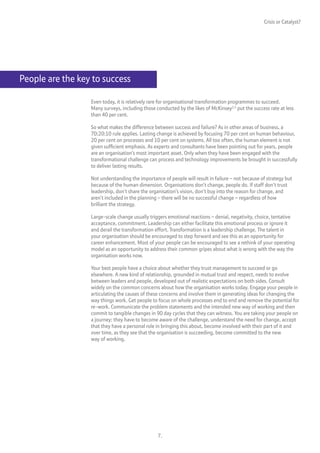 Crisis or Catalyst?




People are the key to success

                  Even today, it is relatively rare for organisational transformation programmes to succeed.
                  Many surveys, including those conducted by the likes of McKinsey2,3 put the success rate at less
                  than 40 per cent.

                  So what makes the difference between success and failure? As in other areas of business, a
                  70:20:10 rule applies. Lasting change is achieved by focusing 70 per cent on human behaviour,
                  20 per cent on processes and 10 per cent on systems. All too often, the human element is not
                  given sufficient emphasis. As experts and consultants have been pointing out for years, people
                  are an organisation’s most important asset. Only when they have been engaged with the
                  transformational challenge can process and technology improvements be brought in successfully
                  to deliver lasting results.

                  Not understanding the importance of people will result in failure – not because of strategy but
                  because of the human dimension. Organisations don’t change, people do. If staff don’t trust
                  leadership, don’t share the organisation’s vision, don’t buy into the reason for change, and
                  aren’t included in the planning – there will be no successful change – regardless of how
                  brilliant the strategy.

                  Large-scale change usually triggers emotional reactions – denial, negativity, choice, tentative
                  acceptance, commitment. Leadership can either facilitate this emotional process or ignore it
                  and derail the transformation effort. Transformation is a leadership challenge. The talent in
                  your organisation should be encouraged to step forward and see this as an opportunity for
                  career enhancement. Most of your people can be encouraged to see a rethink of your operating
                  model as an opportunity to address their common gripes about what is wrong with the way the
                  organisation works now.

                  Your best people have a choice about whether they trust management to succeed or go
                  elsewhere. A new kind of relationship, grounded in mutual trust and respect, needs to evolve
                  between leaders and people, developed out of realistic expectations on both sides. Consult
                  widely on the common concerns about how the organisation works today. Engage your people in
                  articulating the causes of these concerns and involve them in generating ideas for changing the
                  way things work. Get people to focus on whole processes end to end and remove the potential for
                  re-work. Communicate the problem statements and the intended new way of working and then
                  commit to tangible changes in 90 day cycles that they can witness. You are taking your people on
                  a journey: they have to become aware of the challenge, understand the need for change, accept
                  that they have a personal role in bringing this about, become involved with their part of it and
                  over time, as they see that the organisation is succeeding, become committed to the new
                  way of working.




                                                 7.
 