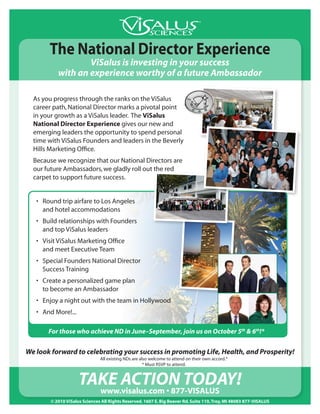 The National Director Experience
                   ViSalus is investing in your success
           with an experience worthy of a future Ambassador

  As you progress through the ranks on the ViSalus
  career path, National Director marks a pivotal point
  in your growth as a ViSalus leader. The ViSalus
  National Director Experience gives our new and
  emerging leaders the opportunity to spend personal
  time with ViSalus Founders and leaders in the Beverly
  Hills Marketing Office.
  Because we recognize that our National Directors are
  our future Ambassadors, we gladly roll out the red
  carpet to support future success.


   •	 Round trip airfare to Los Angeles
      and hotel accommodations
   •	 Build relationships with Founders
      and top ViSalus leaders
   •	 Visit ViSalus Marketing Office
      and meet Executive Team
   •	 Special Founders National Director
      Success Training
   •	 Create a personalized game plan
      to become an Ambassador
   •	 Enjoy a night out with the team in Hollywood
   •	 And More!...

       For those who achieve ND in June–September, join us on October 5th & 6th!*


We look forward to celebrating your success in promoting Life, Health, and Prosperity!
                               All existing NDs are also welcome to attend on their own accord.*
                                                      * Must RSVP to attend.


                     TAKE ACTION TOdAy!
                       www.visalus.com • 877-VISALUS
        © 2010 ViSalus Sciences All Rights Reserved. 1607 E. Big Beaver Rd. Suite 110, Troy, MI 48083 877-VISALUS
 