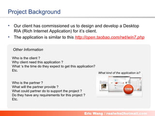 Project Background

•    Our client has commissioned us to design and develop a Desktop
     RIA (Rich Internet Application) for it’s client.
•    The application is similar to this http://open.taobao.com/rwt/win7.php

    Other Information

    Who is the client ?
    Why client need this application ?
    What ‘s the time do they expect to get this application?
    Etc.
                                                               What kind of the application is?


    Who is the partner ?
    What will the partner provide ?
    What could partner do to support the project ?
    Do they have any requirements for this project ?
    Etc.


                                            3
 