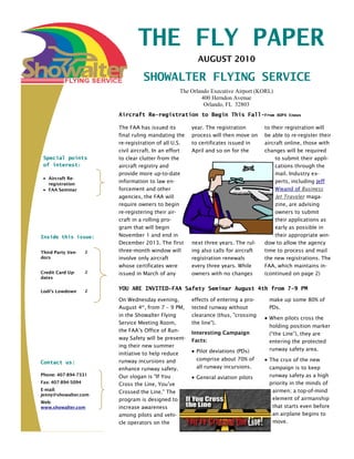 THE FLY PAPER
                                                         AUGUST 2010

                                  SHOWALTER FLYING SERVICE
                                                 The Orlando Executive Airport (KORL)
                                                         400 Herndon Avenue
                                                          Orlando, FL 32803
                        Aircraft Re-registration to Begin This Fall-From                  AOPA Enews


                        The FAA has issued its         year. The registration        to their registration will
                        final ruling mandating the     process will then move on     be able to re-register their
                        re-registration of all U.S.    to certificates issued in     aircraft online, those with
                        civil aircraft. In an effort   April and so on for the       changes will be required
 Special points         to clear clutter from the                                         to submit their appli-
 of interest:           aircraft registry and                                             cations through the
                        provide more up-to-date                                           mail. Industry ex-
   Aircraft Re-
   registration
                        information to law en-                                            perts, including Jeff
   FAA Seminar          forcement and other                                               Wieand of Business
                        agencies, the FAA will                                            Jet Traveler maga-
                        require owners to begin                                           zine, are advising
                        re-registering their air-                                         owners to submit
                        craft in a rolling pro-                                           their applications as
                        gram that will begin                                              early as possible in
Inside this issue:      November 1 and end in                                             their appropriate win-
                        December 2013. The first       next three years. The rul-    dow to allow the agency
Third Party Ven-    2   three-month window will        ing also calls for aircraft   time to process and mail
dors                    involve only aircraft          registration renewals         the new registrations. The
                        whose certificates were        every three years. While      FAA, which maintains in-
Credit Card Up-     2   issued in March of any         owners with no changes        (continued on page 2)
dates


Lodi’s Lowdown      2
                        YOU ARE INVITED-FAA Safety Seminar August 4th from 7-9 PM

                        On Wednesday evening,          effects of entering a pro-     make up some 80% of
                        August 4th, from 7 – 9 PM,     tected runway without          PDs.
                        in the Showalter Flying        clearance (thus, "crossing
                                                                                      When pilots cross the
                        Service Meeting Room,          the line").
                                                                                      holding position marker
                        the FAA’s Office of Run-       Interesting Campaign           (“the Line”), they are
                        way Safety will be present-    Facts:                         entering the protected
                        ing their new summer
                                                        Pilot deviations (PDs)        runway safety area.
                        initiative to help reduce
                        runway incursions and           comprise about 70% of         The crux of the new
Contact us:
                        enhance runway safety.          all runway incursions.        campaign is to keep
Phone: 407-894-7331     Our slogan is "If You                                         runway safety as a high
                                                        General aviation pilots
Fax: 407-894-5094       Cross the Line, You’ve                                        priority in the minds of
E-mail:                                                                                airmen; a top-of-mind
                        Crossed the Line." The
jenny@showalter.com
                        program is designed to                                         element of airmanship
Web:
www.showalter.com       increase awareness                                             that starts even before
                        among pilots and vehi-                                         an airplane begins to
                        cle operators on the                                           move.
 