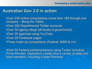Over 230 online consultations (more than 180 through one company – Bang the Table) Over 200 Departmental Twitter accounts Over 50 agency blogs (all levels of government) Over 30 agencies using YouTube Over 20 Facebook pages Three mash-up competitions (Federal, NSW & Vic) Over 50 Federal parliamentarians using Twitter including Prime Minister, Opposition Leader plus a variety of state and local members, including 5 state Premiers  Australian Gov 2.0 in action 