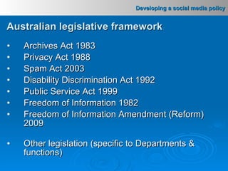 Australian legislative framework Archives Act 1983 Privacy Act 1988 Spam Act 2003 Disability Discrimination Act 1992 Public Service Act 1999 Freedom of Information 1982 Freedom of Information Amendment (Reform) 2009 Other legislation (specific to Departments & functions) 