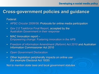 Federal: APSC Circular 2009/06 : Protocols for online media participation Gov 2.0 Taskforce Final Report , accepted by the  Australian Government in their response MAC Innovation report –  Empowering change: Fostering innovation in the APS Freedom of information Amendment (Reform) Act 2010  and Australian Information Commissioner Act 2010 Open Government Declaration Other legislation peripherally impacts on online use  (for example Electoral Act 1928) Not to mention state laws and local government statutes Cross-government policies and guidance 