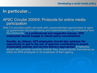 In particular... APSC Circular 2009/6: Protocols for online media participation Web 2.0 provides public servants with unprecedented opportunities to open up government decision making and implementation to contributions from the community.   In a professional and respectful manner, APS employees should engage in robust policy conversations . Equally, as citizens, APS employees should also embrace the opportunity to add to the mix of opinions contributing to sound, sustainable policies and service delivery approaches .   Employees should also consider carefully whether they should identify themselves as either an APS employee or an employee of their agency.   