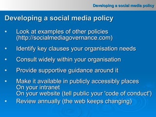 Developing a social media policy Look at examples of other policies (http://socialmediagovernance.com) Identify key clauses your organisation needs Consult widely within your organisation Provide supportive guidance around it Make it available in publicly accessibly places On your intranet On your website (tell public your 'code of conduct') Review annually (the web keeps changing) 