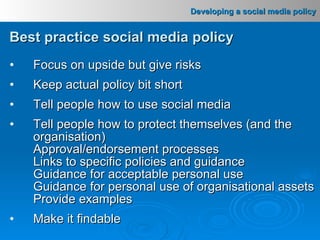 Best practice social media policy Focus on upside but give risks Keep actual policy bit short Tell people how to use social media Tell people how to protect themselves (and the organisation) Approval/endorsement processes Links to specific policies and guidance Guidance for acceptable personal use Guidance for personal use of organisational assets Provide examples Make it findable 