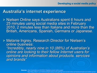 Nielsen Online says Australians spent 6 hours and 25 minutes using social media sites in February 2010, 2 minutes less than Italians and more than the British, Americans, Spanish, Germans or Japanese. Melanie Ingrey, Research Director for Nielsen’s online business: “Incredibly, nearly nine in 10 (86%) of Australian’s online are looking to their fellow Internet users for opinions and information about products, services and brands”   Sources:   http ://mashable.com/2010/03/19/global-social-media-usage/ http://blog.nielsen.com/nielsenwire/global/australia-getting-more-social-online-as-facebook-leads-and-twitter-grows/ Australia’s internet experience 