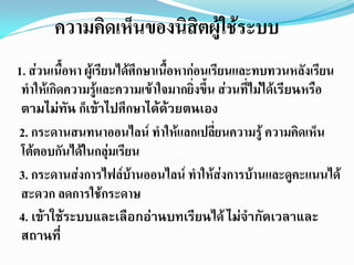 ความคิดเห็นของนิสิตผู้ใช้ระบบ
1. ส่วนเนือหา ผู้เรียนได้ศึกษาเนือหาก่อนเรียนและทบทวนหลังเรียน
          ้                      ้
 ทาให้เกิดความรู้และความเข้าใจมากยิ่งขึ้น ส่วนที่ไม่ได้เรียนหรือ
 ตามไม่ทัน ก็เข้าไปศึกษาได้ด้วยตนเอง
2. กระดานสนทนาออนไลน์ ทาให้แลกเปลี่ยนความรู้ ความคิดเห็น
 โต้ตอบกันได้ในกลุ่มเรียน
3. กระดานส่งการไฟล์บานออนไลน์ ทาให้ส่งการบ้านและดูคะแนนได้
                         ้
 สะดวก ลดการใช้กระดาษ
4. เข้าใช้ระบบและเลือกอ่านบทเรียนได้ ไม่จากัดเวลาและ
 สถานที่
 