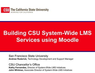 Building CSU System-Wide LMS Services using Moodle San Francisco State University Andrew Roderick, Technology Development and Support Manager CSU Chancellor’s Office Kathy Fernandes, Director of System-Wide LMS Initiatives John Whitmer, Associate Director of System-Wide LMS Initiatives 
