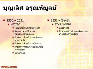 บุญเลิศ อรุณพิบูลย์ 2536 – 2551 NECTEC เจ้าหน้าที่ระบบคอมพิวเตอร์ วิทยากร ศูนย์ฝึกอบรมคอมพิวเตอร์เนคเทค รักษาการหัวหน้างานสนับสนุนทางเทคนิค รักษาการหัวหน้างานวิชาการ รักษาการหัวหน้างานพัฒนาสื่อสาระดิจิทัล นักวิชาการ 2551 –  ปัจจุบัน  STKS / NSTDA นักวิชาการ รักษาการหัวหน้างานพัฒนาและบริการสื่อสาระดิจิทัล 