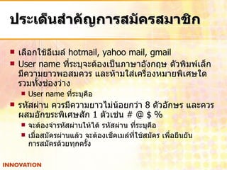 ประเด็นสำคัญการสมัครสมาชิก เลือกใช้อีเมล์  hotmail, yahoo mail, gmail User name  ที่ระบุจะต้องเป็นภาษาอังกฤษ ตัวพิมพ์เล็ก มีความยาวพอสมควร และห้ามใส่เครื่องหมายพิเศษใด รวมทั้งช่องว่าง User name  ที่ระบุคือ  รหัสผ่าน ควรมีความยาวไม่น้อยกว่า  8  ตัวอักษร และควรผสมอักขระพิเศษสัก  1  ตัวเช่น  # @ $ % จะต้องจำรหัสผ่านให้ได้ รหัสผ่าน ที่ระบุคือ  เมื่อสมัครผ่านแล้ว จะต้องเช็คเมล์ที่ใช้สมัคร เพื่อยืนยัน การสมัครด้วยทุกครั้ง 