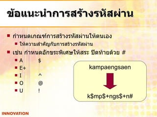ข้อแนะนำการสร้างรหัสผ่าน กำหนดเกณฑ์การสร้างรหัสผ่านให้ตนเอง ให้ความสำคัญกับการสร้างรหัสผ่าน เช่น กำหนดอักขระพิเศษให้สระ ปิดท้ายด้วย  #  A $ E + I ^ O @ U ! kampaengsaen k$mp$+ngs$+n# 