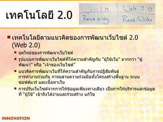 เทคโนโลยี  2.0 เทคโนโลยีตามแนวคิดของการพัฒนาเว็บไซต์  2.0  (Web 2.0) ยุคใหม่ของการพัฒนาเว็บไซต์ รูปแบบการพัฒนาเว็บไซต์ที่ให้ความสำคัญกับ “ผู้ใช้เว็บ” มากกว่า “ผู้พัฒนา” หรือ “เจ้าของเว็บไซต์” แนวคิดการพัฒนาเว็บที่ให้ความสำคัญกับการปฏิสัมพันธ์  การทำงานร่วมกัน การผสานความร่วมมือทั้งโครงสร้างพื้นฐาน ระบบ ซอฟต์แวร์ และเนื้อหาเว็บ การปรับเว็บไซต์จากการให้ข้อมูลเพียงทางเดียว เป็นการให้บริการและข้อมูลที่ “ผู้ใช้” เข้าถึงได้ง่ายและร่วมสร้าง แก้ไข 