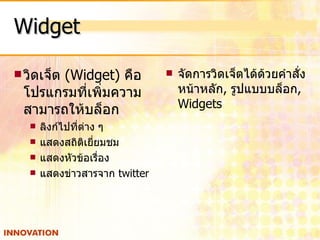 Widget วิดเจ็ต   (Widget)   คือ โปรแกรมที่เพิ่มความสามารถให้บล็อก  ลิงก์ไปที่ต่าง ๆ  แสดงสถิติเยี่ยมชม  แสดงหัวข้อเรื่อง  แสดงข่าวสารจาก   twitter จัดการวิดเจ็ตได้ด้วยคำสั่ง หน้าหลัก ,  รูปแบบบล็อก ,  Widgets 