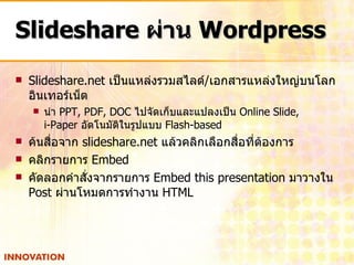 Slideshare  ผ่าน  Wordpress Slideshare.net  เป็นแหล่งรวมสไลด์ / เอกสารแหล่งใหญ่บนโลกอินเทอร์เน็ต นำ  PPT, PDF, DOC  ไปจัดเก็บและแปลงเป็น  Online Slide,  i-Paper  อัตโนมัติในรูปแบบ  Flash-based ค้นสื่อจาก  slideshare.net  แล้วคลิกเลือกสื่อที่ต้องการ คลิกรายการ  Embed คัดลอกคำสั่งจากรายการ  Embed this presentation  มาวางใน  Post  ผ่านโหมดการทำงาน  HTML 