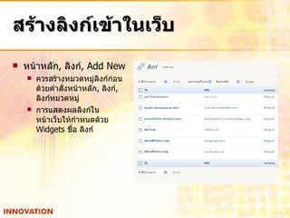 สร้างลิงก์เข้าในเว็บ หน้าหลัก ,  ลิงก์ , Add New  ควรสร้างหมวดหมู่ลิงก์ก่อน ด้วยคำสั่งหน้าหลัก ,  ลิงก์ ,  ลิงก์หมวดหมู่ การแสดงผลลิงก์ใน หน้าเว็บให้กำหนดด้วย  Widgets  ชื่อ ลิงก์ 