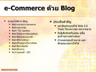 e-Commerce  ด้วย  Blog ขายอะไรดีผ่าน  Blog สินค้าราคาถูกกว่าท้องตลาด สินค้าเฉพาะกลุ่ม สินค้า  “ ไม่ ”  ยอดนิยม สินค้าไม่ต้องการเปิดเผยตัวตน สินค้ามีลักษณะเฉพาะตัว สินค้าที่มีน้ำหนักเบา สินค้าที่ไม่ยุ่งยากในการจัดส่ง สินค้าที่เล่าเรื่องได้ สินค้าที่หายาก Do it yourself – DIY ประเด็นสำคัญ อย่าลืมประยุกต์ใช้  Web 2.0 Tools  ให้เหมาะสม หลากหลาย มีปฏิสัมพันธ์กับผู้ชม ผู้ซื้อ ลูกค้าอย่างสม่ำเสมอ กำหนดกลุ่มเป้าหมาย และลักษณะเฉพาะให้ได้ 