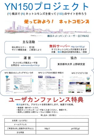 YN150プロジェクト
 (Y) 横浜で (N) ネットコモンズを使って (150) のサイトを作ろう




             主な活動
    初心者セミナー： 月1回                       無料サーバー http://yn150.jp/
    サイト構築支援： ご要望により                        すぐにネットコモンズが使用できます
                                           対象：横浜周辺の非営利の個人・団体


              運営                                    協力
     ネットコモンズ横浜ユーザ会
    お問合せ： webmaster@yn150.jp                 東京都市大学 上野研究室


NPO 横浜コミニュティデザイン・ラボ        NPO シニアSOHO横浜・神奈川         NPO アイラブつづき




  ユーザカンファレンス特典
        横浜以外でも、アカウントを即日発行します。抽選で10名様。
        • 無保障・無サポートです。
        • 横浜ネットコモンズ・ユーザ会 に入会ください。 無償です。
        • 使用した感想を 公開フォーラム に投稿ください。
                               申し込み (切り取り）

    お名前（ふりがな）

      メールアドレス

 ご希望のURL (英数字4文字以上)              http://            .yn150.jp/
        主な用途
 