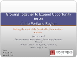 Growing Together to Expand Opportunity
                     for All
            in the Portland Region
                 Making the most of the Sustainable Communities
                                    Initiative
                                        john a. powell
                  Executive Director, Kirwan Institute for the Study of Race and
                                           Ethnicity
                         Williams Chair in Civil Rights & Civil Liberties,
                                    Moritz College of Law
Metro
Portland, OR
August 3, 2010
 