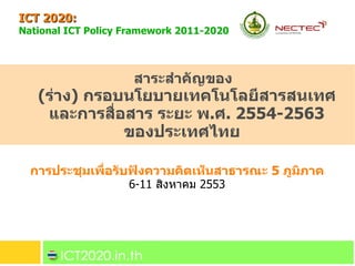 ICT 2020:  National ICT Policy Framework 2011-2020   การประชุมเพื่อรับฟังความคิดเห็นสาธารณะ  5  ภูมิภาค 6-11  สิงหาคม  2553 สาระสำคัญของ  ( ร่าง )  กรอบนโยบายเทคโนโลยีสารสนเทศ และการสื่อสาร ระยะ พ . ศ . 2554-2563 ของประเทศไทย 