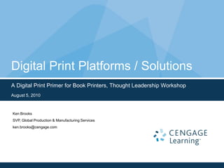 Digital Print Platforms / Solutions A Digital Print Primer for Book Printers, Thought Leadership Workshop August 5, 2010 Ken Brooks SVP, Global Production & Manufacturing Services ken.brooks@cengage.com 