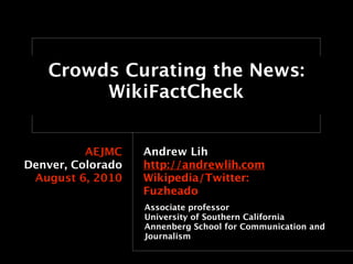 Crowds Curating the News:
        WikiFactCheck


          AEJMC    Andrew Lih
Denver, Colorado   http://andrewlih.com
 August 6, 2010    Wikipedia/Twitter:
                   Fuzheado
                   Associate professor
                   University of Southern California
                   Annenberg School for Communication and
                   Journalism
 