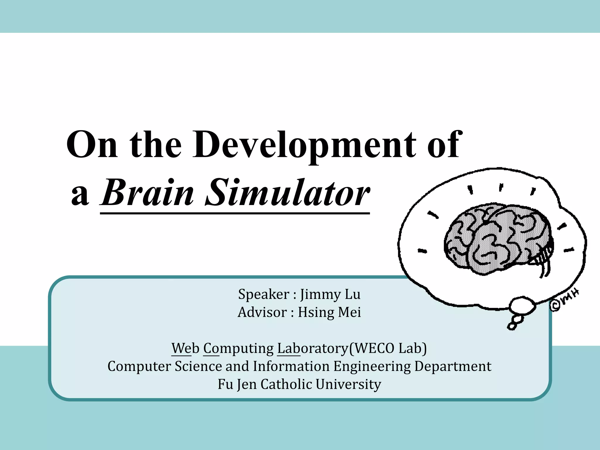 On the Development of
a Brain Simulator

                    Speaker : Jimmy Lu
                    Advisor : Hsing Mei

          Web Computing Laboratory(WECO Lab)
  Computer Science and Information Engineering Department
                 Fu Jen Catholic University
 