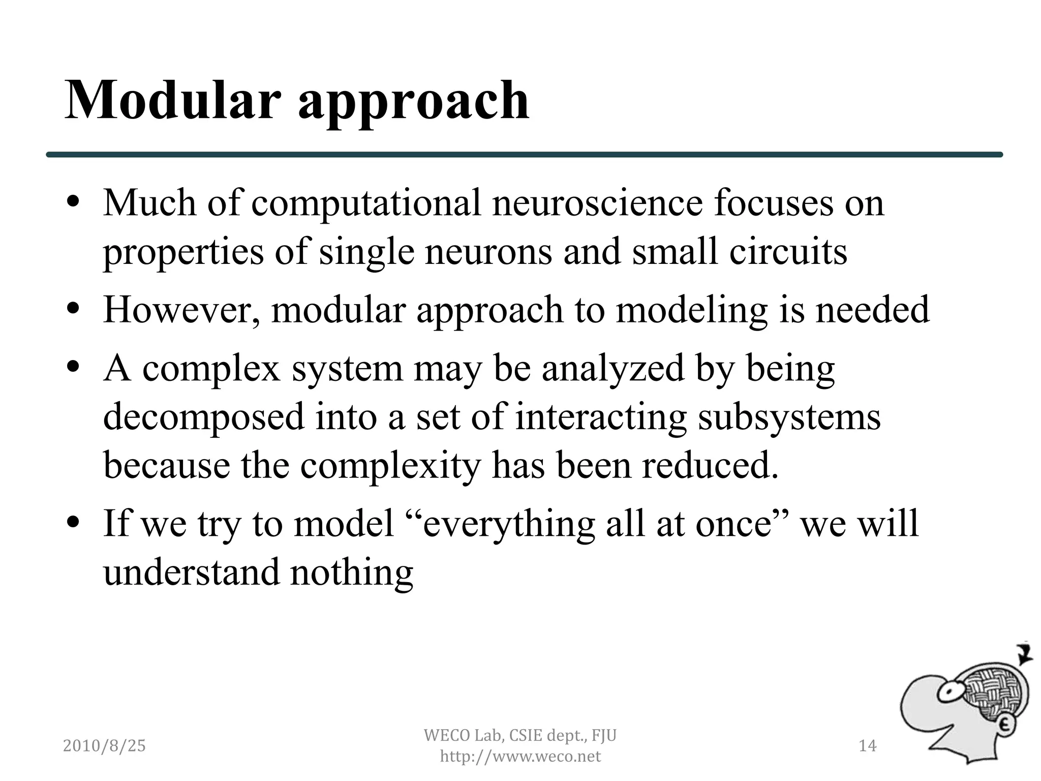 Modular approach
 Much of computational neuroscience focuses on
  properties of single neurons and small circuits
 However, modular approach to modeling is needed
 A complex system may be analyzed by being
  decomposed into a set of interacting subsystems
  because the complexity has been reduced.
 If we try to model “everything all at once” we will
  understand nothing


                      WECO Lab, CSIE dept., FJU
2010/8/25                                         14
                       http://www.weco.net
 