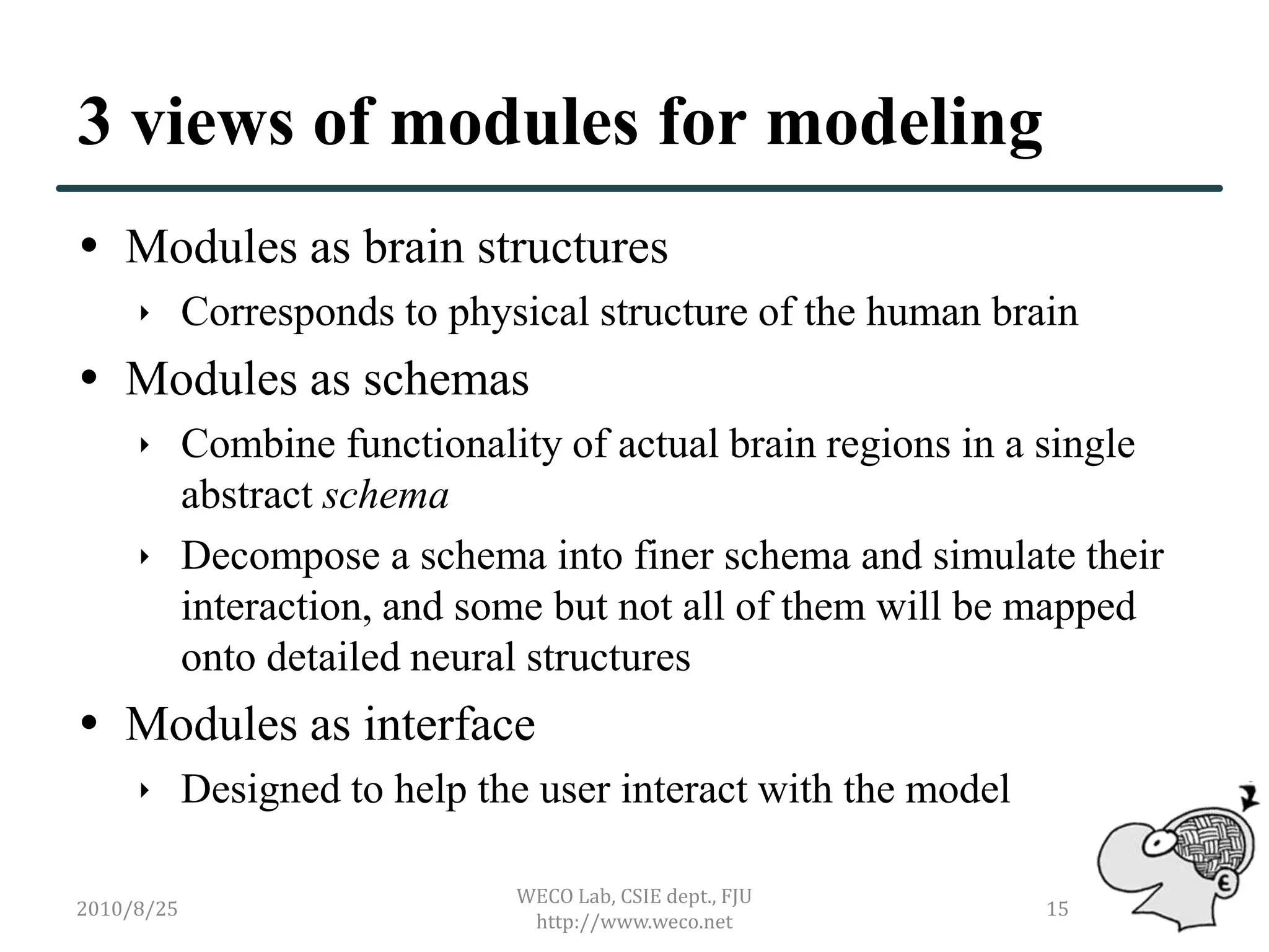 3 views of modules for modeling
 Modules as brain structures
      Corresponds to physical structure of the human brain
 Modules as schemas
      Combine functionality of actual brain regions in a single
       abstract schema
      Decompose a schema into finer schema and simulate their
       interaction, and some but not all of them will be mapped
       onto detailed neural structures
 Modules as interface
      Designed to help the user interact with the model

                           WECO Lab, CSIE dept., FJU
2010/8/25                                                  15
                            http://www.weco.net
 