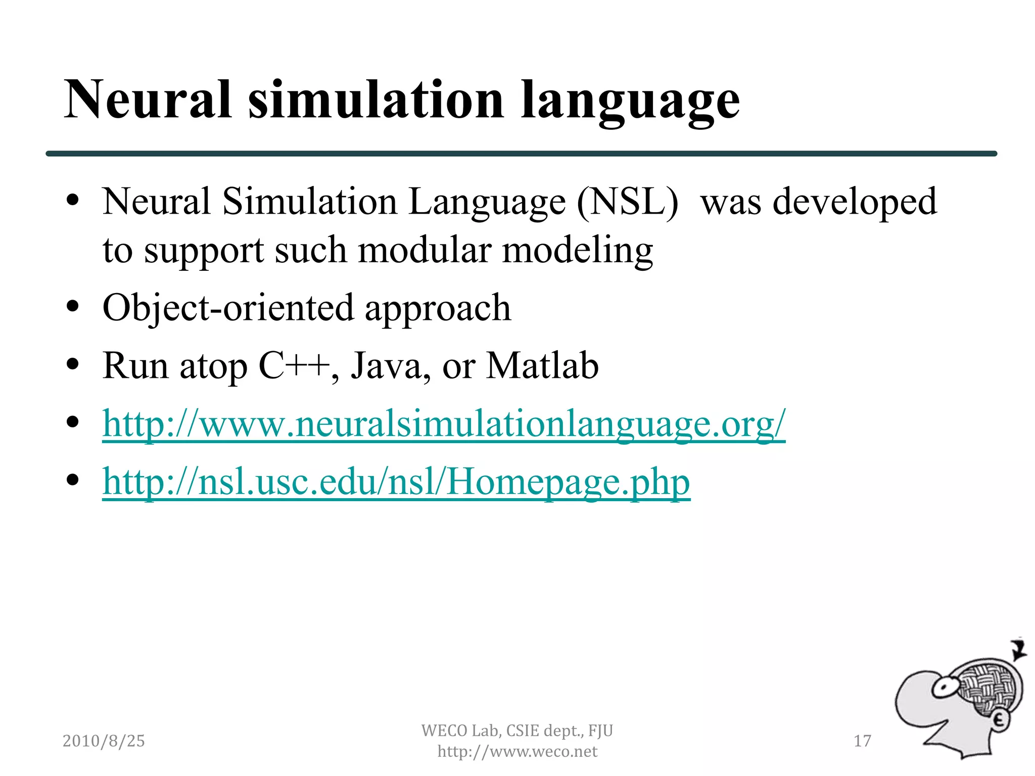 Neural simulation language
 Neural Simulation Language (NSL) was developed
  to support such modular modeling
 Object-oriented approach
 Run atop C++, Java, or Matlab
 http://www.neuralsimulationlanguage.org/
 http://nsl.usc.edu/nsl/Homepage.php




                   WECO Lab, CSIE dept., FJU
2010/8/25                                      17
                    http://www.weco.net
 