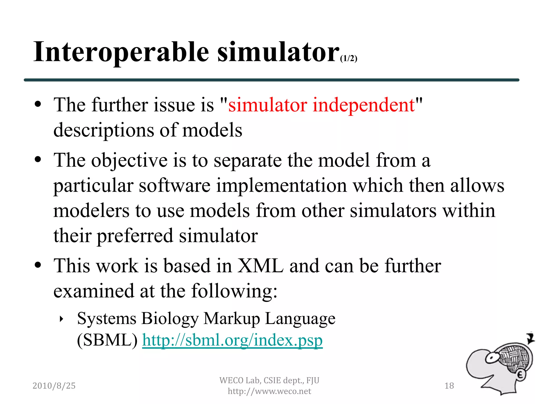 Interoperable simulator                             (1/2)




 The further issue is "simulator independent"
  descriptions of models
 The objective is to separate the model from a
  particular software implementation which then allows
  modelers to use models from other simulators within
  their preferred simulator
 This work is based in XML and can be further
  examined at the following:
      Systems Biology Markup Language
       (SBML) http://sbml.org/index.psp

                        WECO Lab, CSIE dept., FJU
2010/8/25                                                   18
                         http://www.weco.net
 