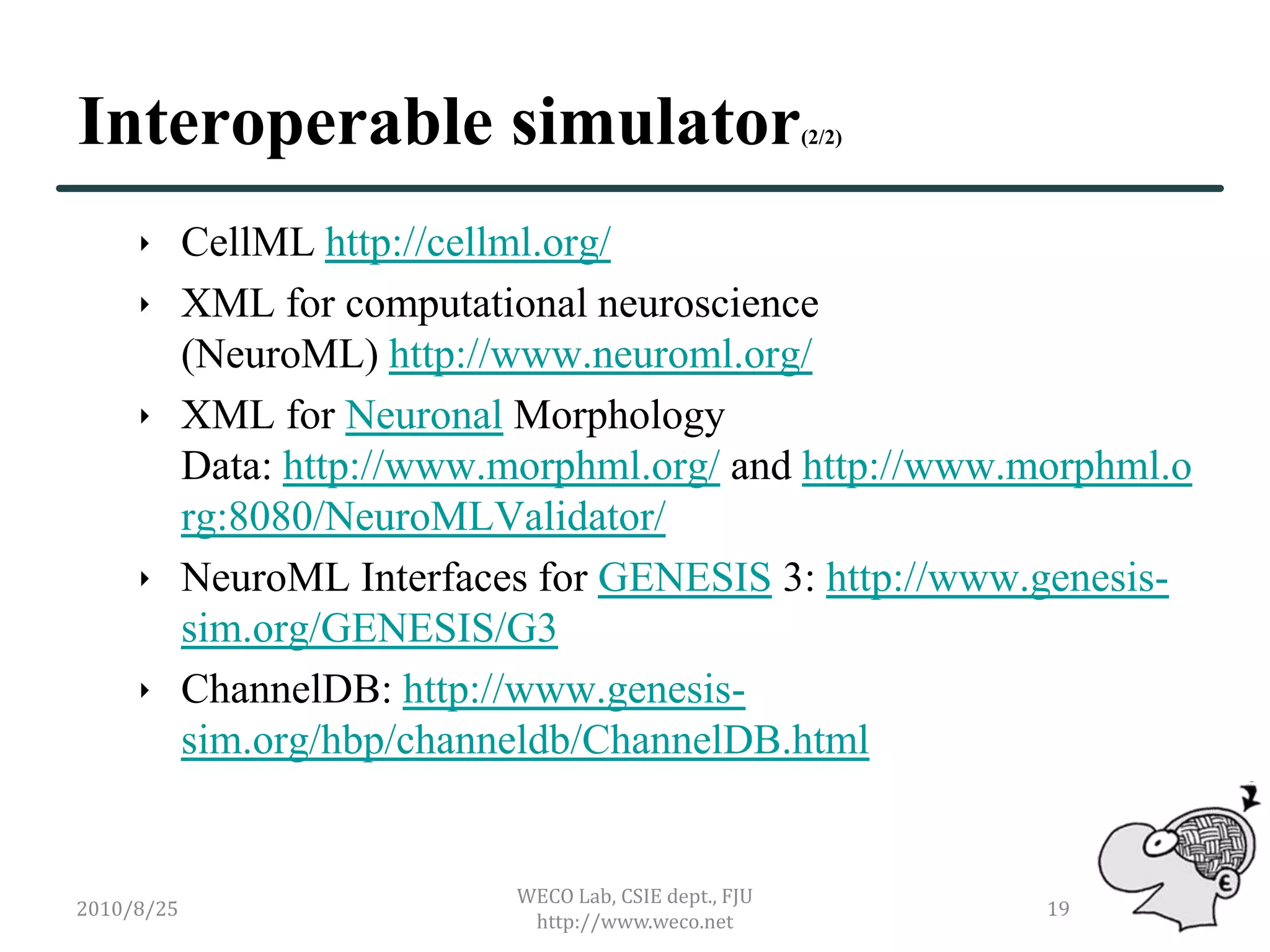 Interoperable simulator                              (2/2)




      CellML http://cellml.org/
      XML for computational neuroscience
       (NeuroML) http://www.neuroml.org/
      XML for Neuronal Morphology
       Data: http://www.morphml.org/ and http://www.morphml.o
       rg:8080/NeuroMLValidator/
      NeuroML Interfaces for GENESIS 3: http://www.genesis-
       sim.org/GENESIS/G3
      ChannelDB: http://www.genesis-
       sim.org/hbp/channeldb/ChannelDB.html


                         WECO Lab, CSIE dept., FJU
2010/8/25                                                    19
                          http://www.weco.net
 