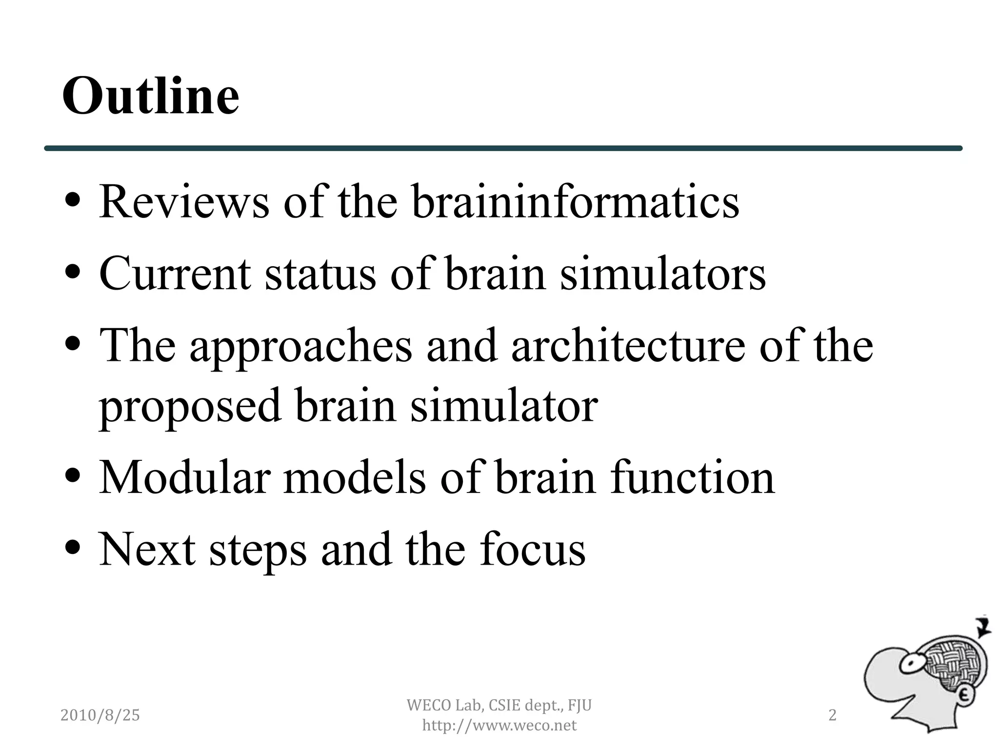 Outline
 Reviews of the braininformatics
 Current status of brain simulators
 The approaches and architecture of the
  proposed brain simulator
 Modular models of brain function
 Next steps and the focus

                WECO Lab, CSIE dept., FJU
2010/8/25                                   2
                 http://www.weco.net
 