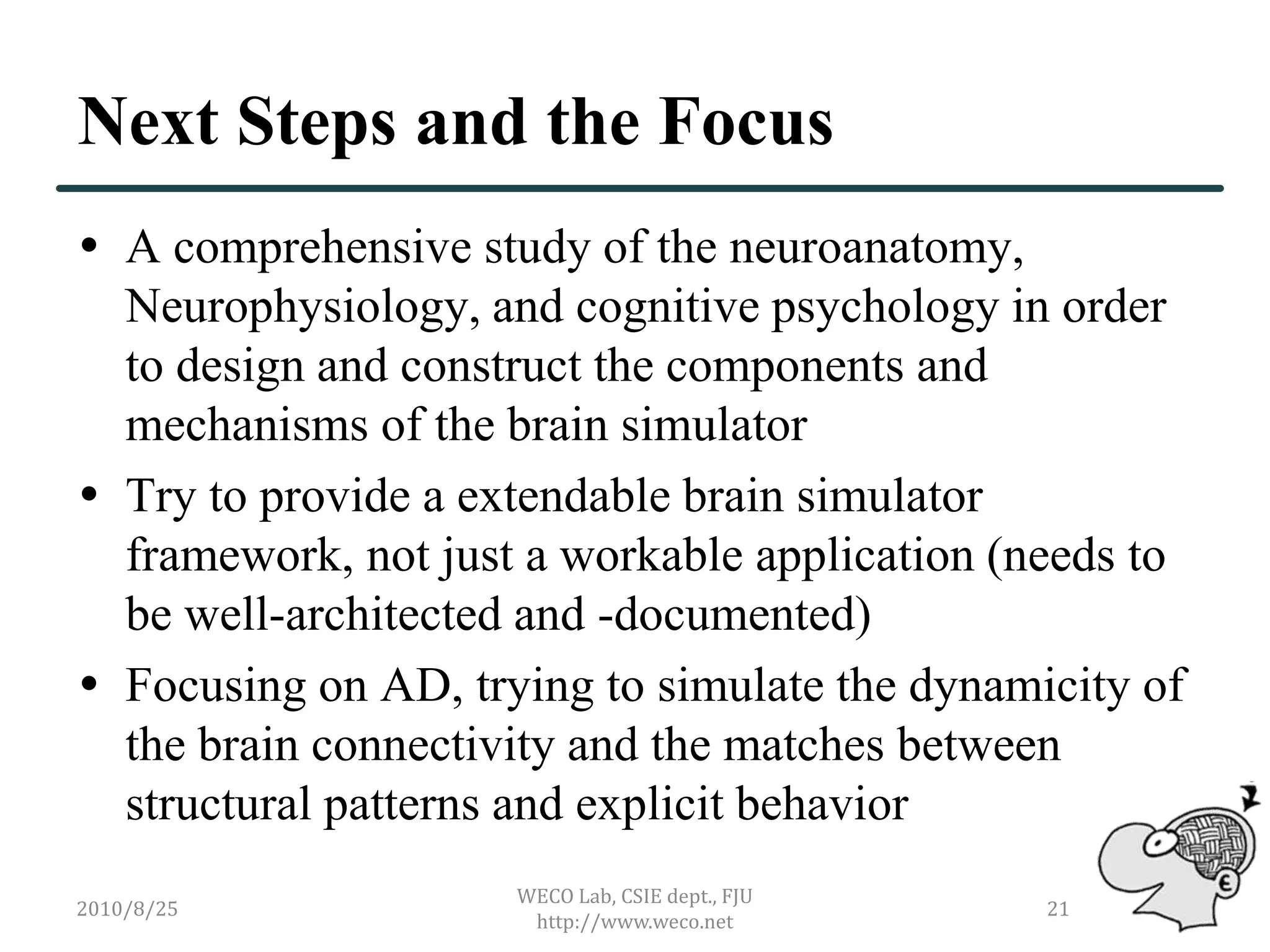 Next Steps and the Focus
 A comprehensive study of the neuroanatomy,
  Neurophysiology, and cognitive psychology in order
  to design and construct the components and
  mechanisms of the brain simulator
 Try to provide a extendable brain simulator
  framework, not just a workable application (needs to
  be well-architected and -documented)
 Focusing on AD, trying to simulate the dynamicity of
  the brain connectivity and the matches between
  structural patterns and explicit behavior
                     WECO Lab, CSIE dept., FJU
2010/8/25                                        21
                      http://www.weco.net
 