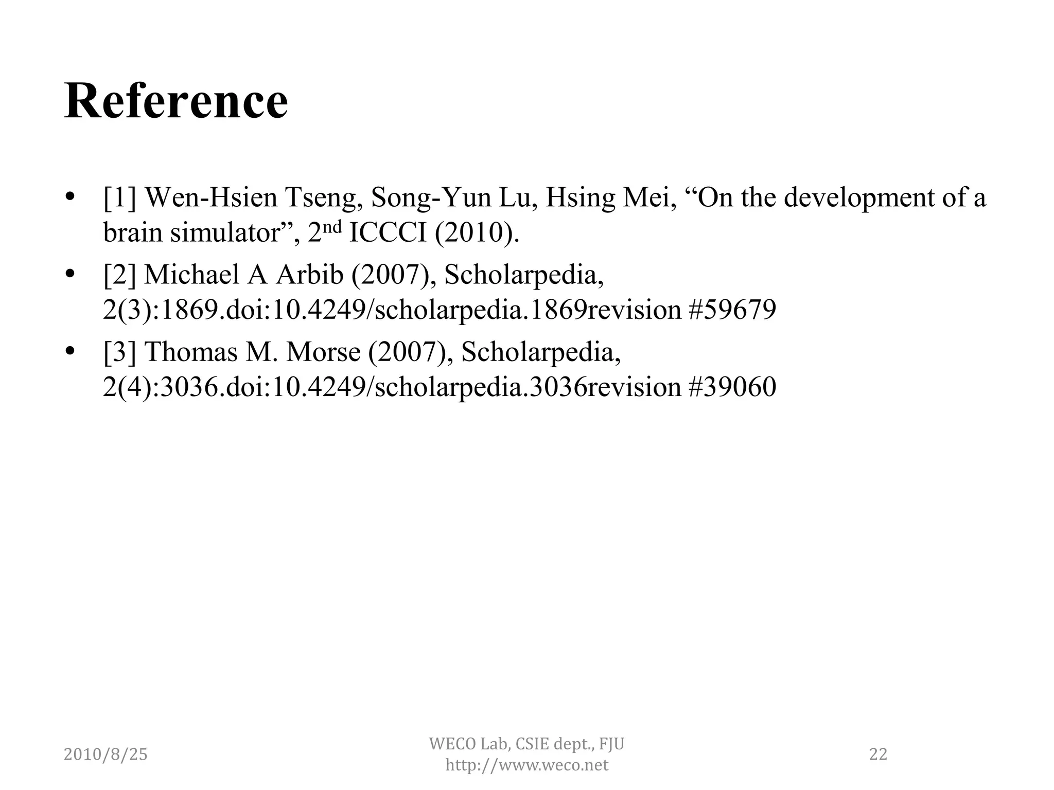 Reference
 [1] Wen-Hsien Tseng, Song-Yun Lu, Hsing Mei, “On the development of a
  brain simulator”, 2nd ICCCI (2010).
 [2] Michael A Arbib (2007), Scholarpedia,
  2(3):1869.doi:10.4249/scholarpedia.1869revision #59679
 [3] Thomas M. Morse (2007), Scholarpedia,
  2(4):3036.doi:10.4249/scholarpedia.3036revision #39060




                            WECO Lab, CSIE dept., FJU
2010/8/25                                                    22
                             http://www.weco.net
 