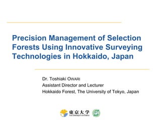 Precision Management of Selection Forests Using Innovative Surveying Technologies in Hokkaido, Japan Dr. Toshiaki Owari Assistant Director and Lecturer Hokkaido Forest, The University of Tokyo, Japan 