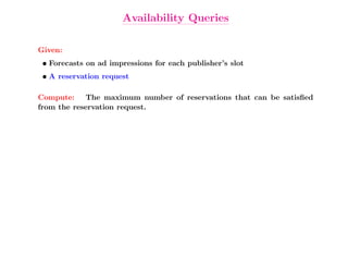 Availability Queries

Given:
 • Forecasts on ad impressions for each publisher’s slot
 • A reservation request

Compute: The maximum number of reservations that can be satisﬁed
from the reservation request.
 