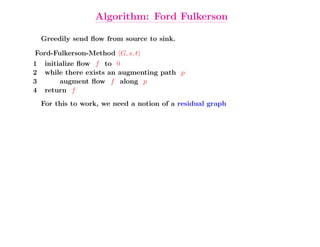 Algorithm: Ford Fulkerson

    Greedily send ﬂow from source to sink.

Ford-Fulkerson-Method (G, s, t)
1    initialize ﬂow f to 0
2    while there exists an augmenting path p
3         augment ﬂow f along p
4    return f
    For this to work, we need a notion of a residual graph
 