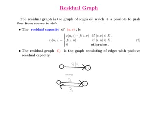 Residual Graph

 The residual graph is the graph of edges on which it is possible to push
ﬂow from source to sink.
 • The residual capacity of (u, v) , is
                              
                              
                              
                              
                              
                              
                              
                                 c(u, v) − f (u, v) if (u, v) ∈ E ,
                   cf (u, v) =  f (v, u)
                               
                                                     if (v, u) ∈ E ,   (2)
                                0                  otherwise .
                               
                               
                               


 • The residual graph Gf is the graph consisting of edges with positive
   residual capacity
 