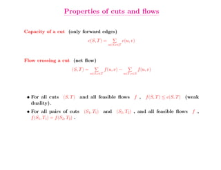 Properties of cuts and ﬂows

Capacity of a cut (only forward edges)
                            c(S, T ) =                c(u, v)
                                            u∈S,v∈T



Flow crossing a cut (net ﬂow)
                    (S, T ) =             f (u, v) −             f (u, v)
                                u∈S,v∈T                u∈T,v∈S




 • For all cuts (S, T ) and all feasible ﬂows f , f (S, T ) ≤ c(S, T ) (weak
   duality).
 • For all pairs of cuts (S1, T1) and (S2, T2) , and all feasible ﬂows f ,
   f (S1, T1) = f (S2, T2) .
 