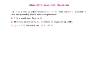 Max-ﬂow min-cut theorem

  If f is a ﬂow in a ﬂow network G = (V, E) with source s and sink t ,
then the following conditions are equivalent:
1. f is a maximum ﬂow in G .
2. The residual network Gf contains no augmenting paths.
3. |f | = c(S, T ) for some cut (S, T ) of G .
 