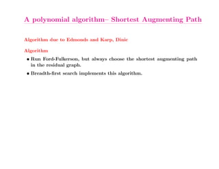 A polynomial algorithm– Shortest Augmenting Path

Algorithm due to Edmonds and Karp, Dinic

Algorithm
 • Run Ford-Fulkerson, but always choose the shortest augmenting path
   in the residual graph.
 • Breadth-ﬁrst search implements this algorithm.
 