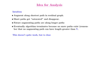 Idea for Analysis

Intuition
• Augment along shortest path in residual graph.
• Short paths get “saturated” and disappear.
• Future augmenting paths are along longer paths
• Eventually algorithm terminates because no more paths exist (remem-
  ber that no augmenting path can have length greater than V.

This doesn’t quite work, but is close
 