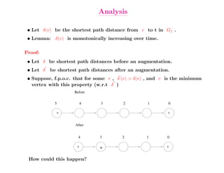 Analysis

 • Let δ(v) be the shortest path distance from v to t in Gf .
 • Lemma: δ(v) is monotonically increasing over time.

Proof:
 • Let δ be shortest path distances before an augmentation.
 • Let δ   be shortest path distances after an augmentation.
 • Suppose, f.p.o.c. that for some v , δ (v) > δ(v) , and v is the minimum
   vertex with this property (w.r.t δ )
                     Before


            5             4    3         2         1        0

             v                                              t


                     After


                       4       3        2          1       0

                      v        w                           t


 How could this happen?
 