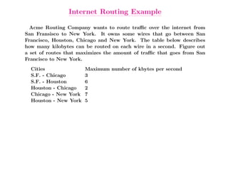 Internet Routing Example

  Acme Routing Company wants to route traﬃc over the internet from
San Fransisco to New York. It owns some wires that go between San
Francisco, Houston, Chicago and New York. The table below describes
how many kilobytes can be routed on each wire in a second. Figure out
a set of routes that maximizes the amount of traﬃc that goes from San
Francisco to New York.
  Cities               Maximum number of kbytes per second
  S.F. - Chicago       3
  S.F. - Houston       6
  Houston - Chicago    2
  Chicago - New York   7
  Houston - New York   5
 