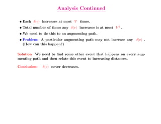 Analysis Continued

 • Each δ(v) increases at most V times.
 • Total number of times any δ(v) increases is at most V 2 .
 • We need to tie this to an augmenting path.
 • Problem: A particular augmenting path may not increase any δ(v) .
   (How can this happen?)

Solution We need to ﬁnd some other event that happens on every aug-
menting path and then relate this event to increasing distances.

Conclusion:   δ(v) never decreases.
 